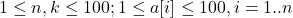 \[1 \leq n, k \leq 100 ; 1 \leq a[i] \leq 100, i=1 . . n\]